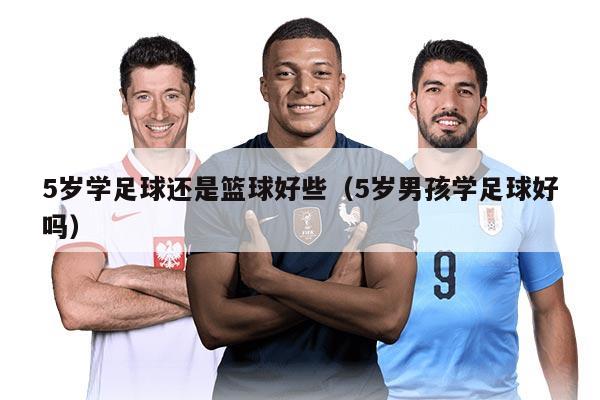 5岁学足球还是篮球好些（5岁男孩学足球好吗）