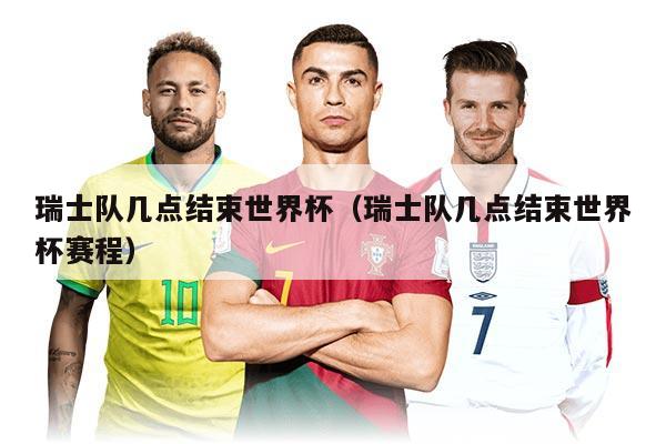 瑞士队几点结束世界杯（瑞士队几点结束世界杯赛程）