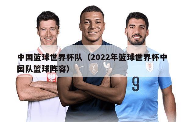 中国篮球世界杯队（2022年篮球世界杯中国队篮球阵容）