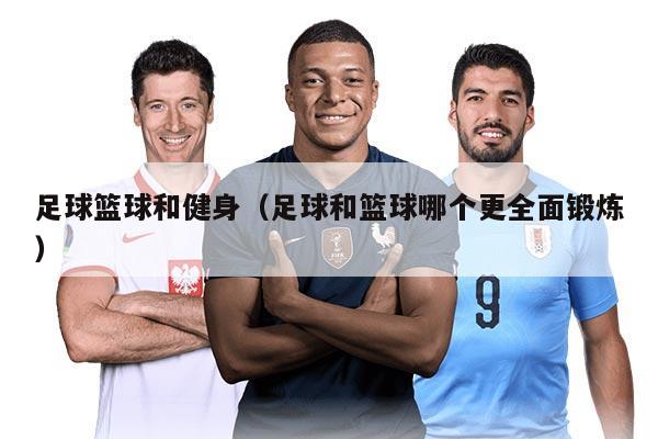 足球篮球和健身（足球和篮球哪个更全面锻炼）