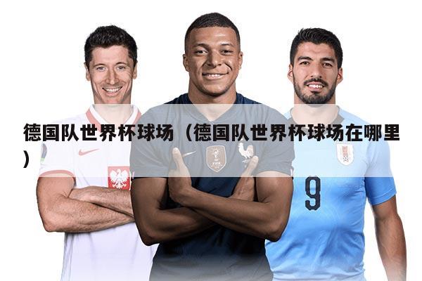 德国队世界杯球场（德国队世界杯球场在哪里）