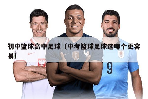 初中篮球高中足球（中考篮球足球选哪个更容易）