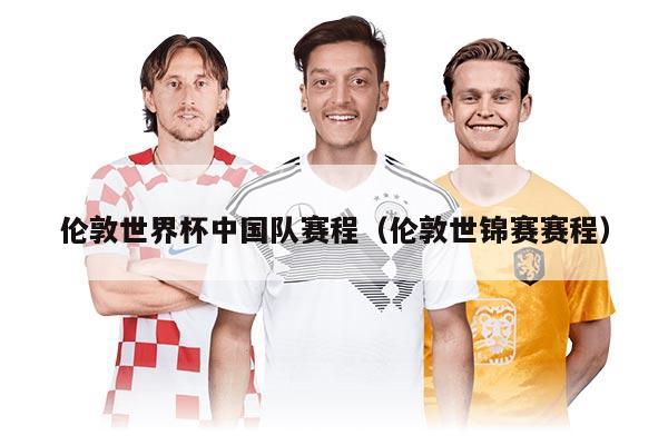 伦敦世界杯中国队赛程（伦敦世锦赛赛程）