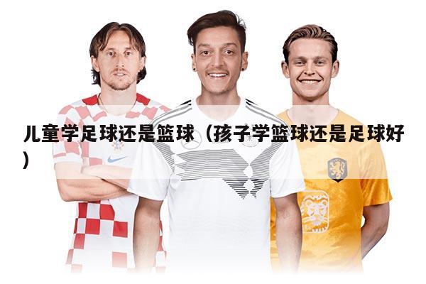 儿童学足球还是篮球（孩子学篮球还是足球好）