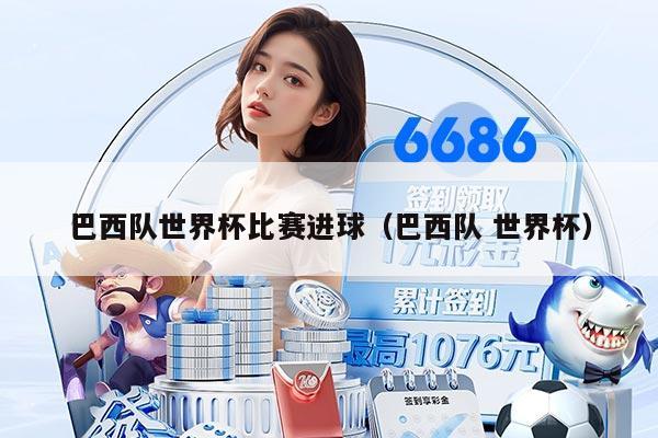 巴西队世界杯比赛进球（巴西队 世界杯）