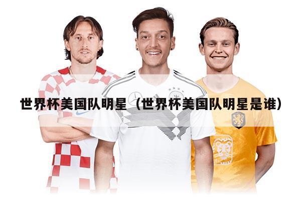 世界杯美国队明星(世界杯美国队明星是谁)