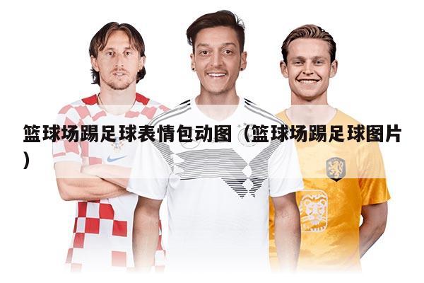 篮球场踢足球表情包动图（篮球场踢足球图片）