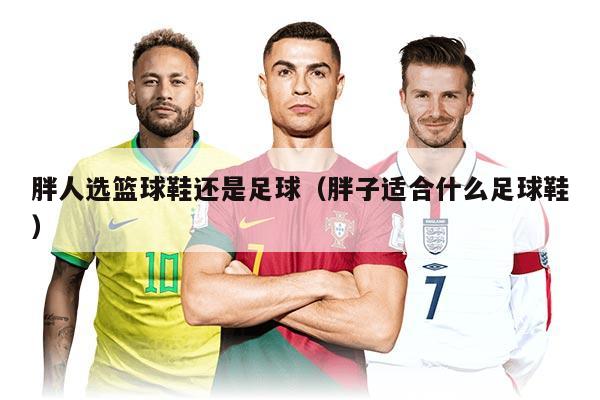 胖人选篮球鞋还是足球（胖子适合什么足球鞋）