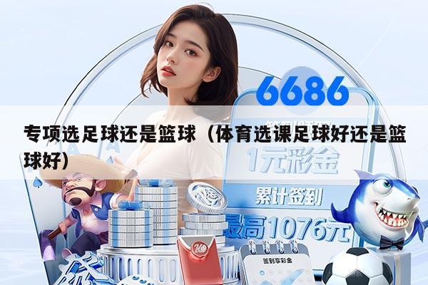 专项选足球还是篮球（体育选课足球好还是篮球好）