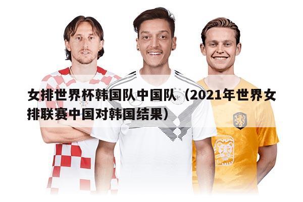 女排世界杯韩国队中国队（2021年世界女排联赛中国对韩国结果）