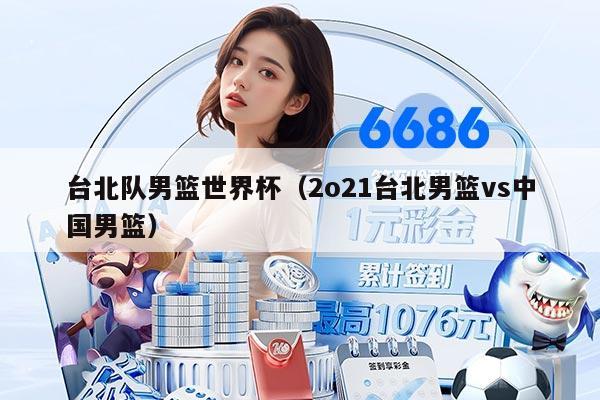 台北队男篮世界杯（2o21台北男篮vs中国男篮）