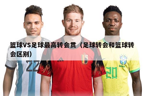 篮球VS足球最高转会贯（足球转会和篮球转会区别）