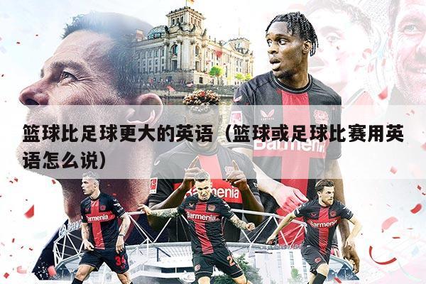 篮球比足球更大的英语（篮球或足球比赛用英语怎么说）