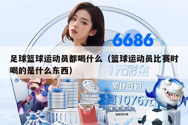 足球篮球运动员都喝什么（篮球运动员比赛时喝的是什么东西）