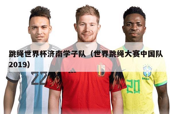 跳绳世界杯济南学子队(世界跳绳大赛中国队2019)